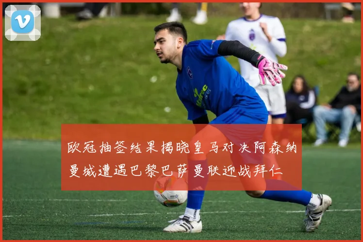 欧冠抽签结果揭晓皇马对决阿森纳曼城遭遇巴黎巴萨曼联迎战拜仁