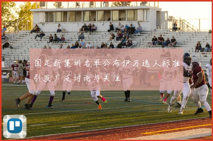 国足新集训名单公布伊万选人标准引发广泛讨论与关注