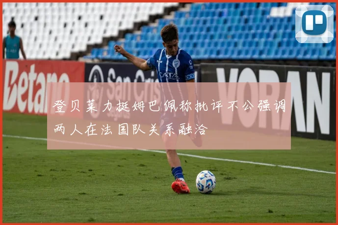 登贝莱力挺姆巴佩称批评不公强调两人在法国队关系融洽