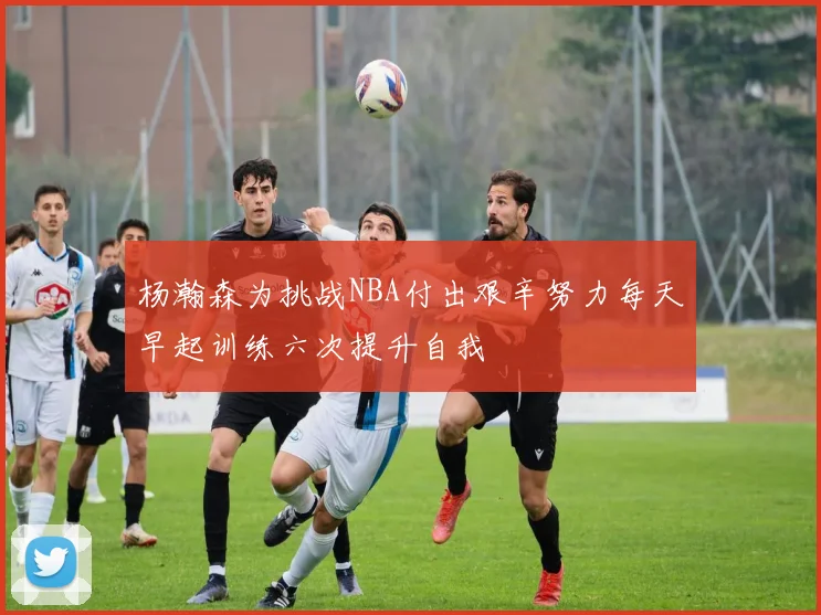 杨瀚森为挑战NBA付出艰辛努力每天早起训练六次提升自我