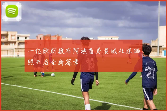一亿欧新援布阿迪首秀曼城社媒晒照开启全新篇章