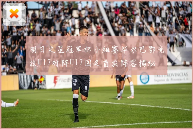 明日之星冠军杯小组赛毕尔巴鄂竞技U17对阵U17国足首发阵容揭秘