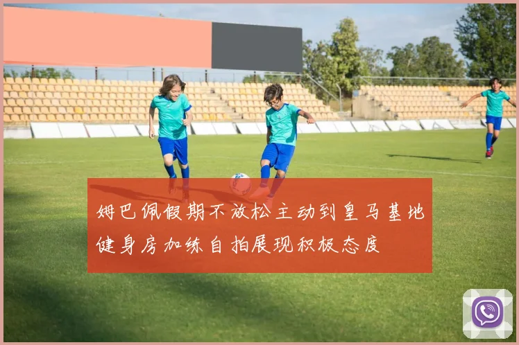 姆巴佩假期不放松主动到皇马基地健身房加练自拍展现积极态度