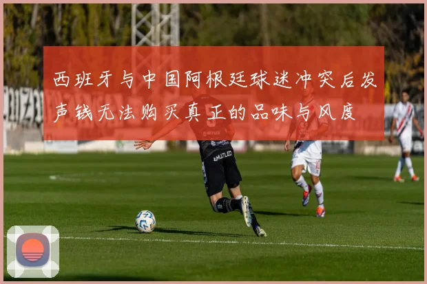 西班牙与中国阿根廷球迷冲突后发声钱无法购买真正的品味与风度