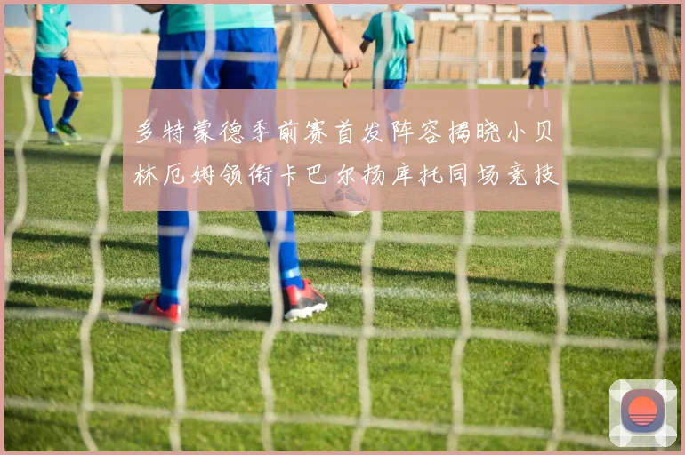 多特蒙德季前赛首发阵容揭晓小贝林厄姆领衔卡巴尔扬库托同场竞技