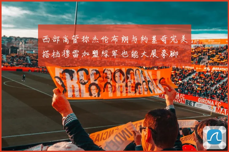 西部高管称杰伦布朗与约基奇完美搭档穆雷加盟绿军也能大展拳脚
