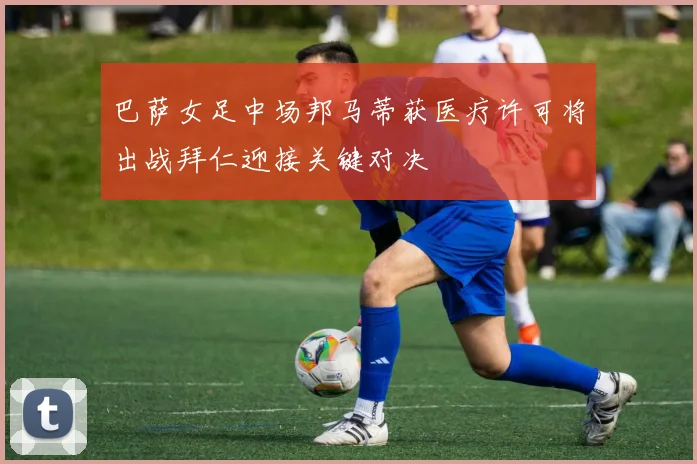 巴萨女足中场邦马蒂获医疗许可将出战拜仁迎接关键对决