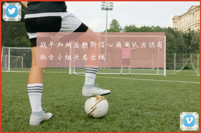 战平加纳后赖斯信心满满认为仍有机会小组头名出线