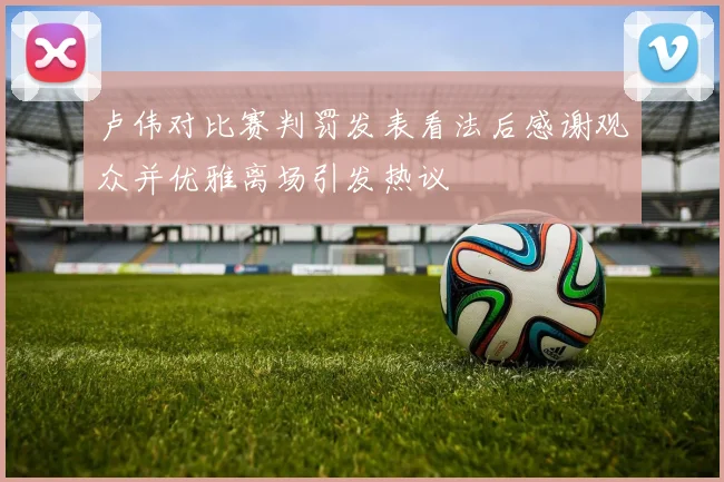 卢伟对比赛判罚发表看法后感谢观众并优雅离场引发热议