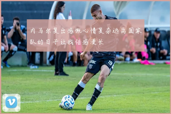 内马尔复出感慨心情复杂远离国家队的日子让我倍感漫长