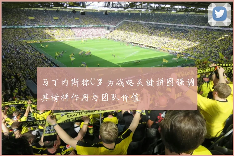 马丁内斯称C罗为战略关键拼图强调其榜样作用与团队价值