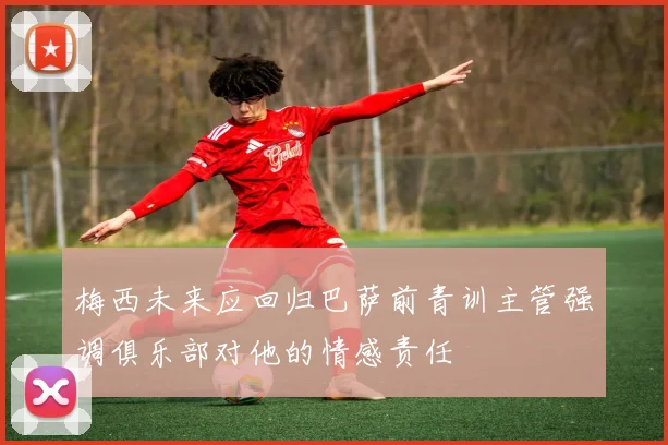 梅西未来应回归巴萨前青训主管强调俱乐部对他的情感责任