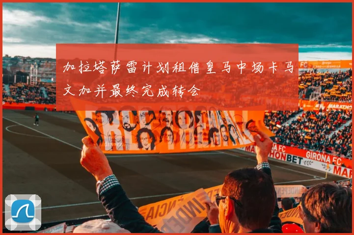 加拉塔萨雷计划租借皇马中场卡马文加并最终完成转会