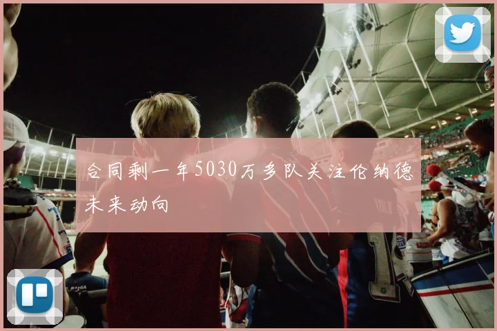 合同剩一年5030万多队关注伦纳德未来动向